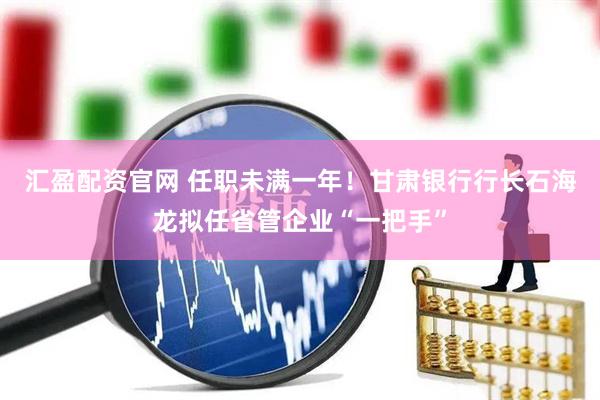 汇盈配资官网 任职未满一年！甘肃银行行长石海龙拟任省管企业“一把手”