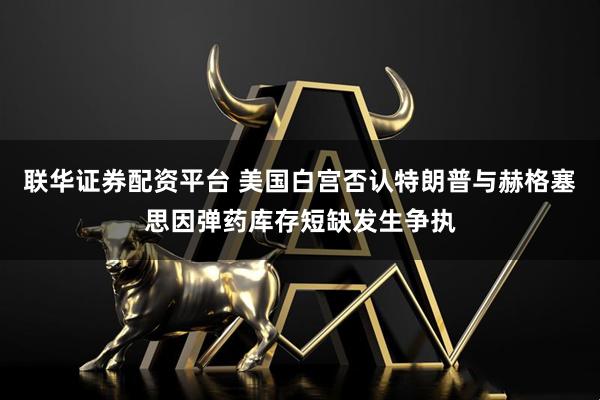 联华证券配资平台 美国白宫否认特朗普与赫格塞思因弹药库存短缺发生争执