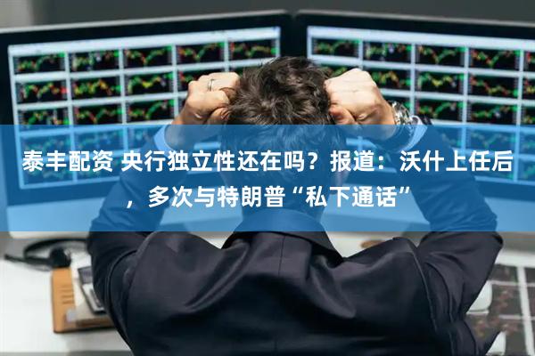 泰丰配资 央行独立性还在吗？报道：沃什上任后，多次与特朗普“私下通话”