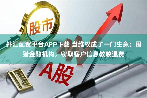 外汇配资平台APP下载 当维权成了一门生意：围猎金融机构，窃取客户信息教唆退费