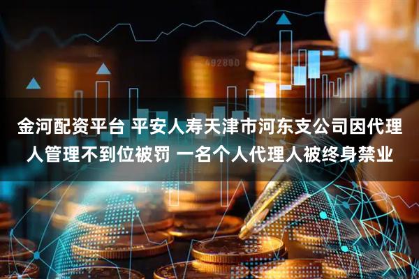 金河配资平台 平安人寿天津市河东支公司因代理人管理不到位被罚 一名个人代理人被终身禁业