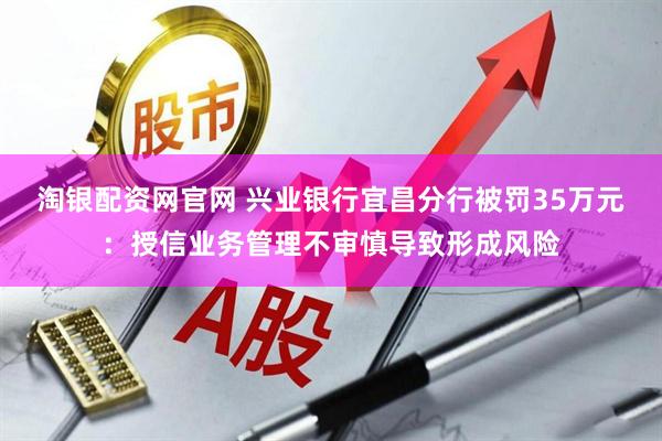 淘银配资网官网 兴业银行宜昌分行被罚35万元：授信业务管理不审慎导致形成风险