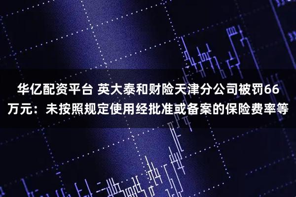 华亿配资平台 英大泰和财险天津分公司被罚66万元：未按照规定使用经批准或备案的保险费率等