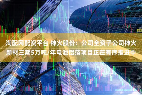 淘配网配资平台 神火股份：公司全资子公司神火新材三期5万吨/年电池铝箔项目正在有序推进中