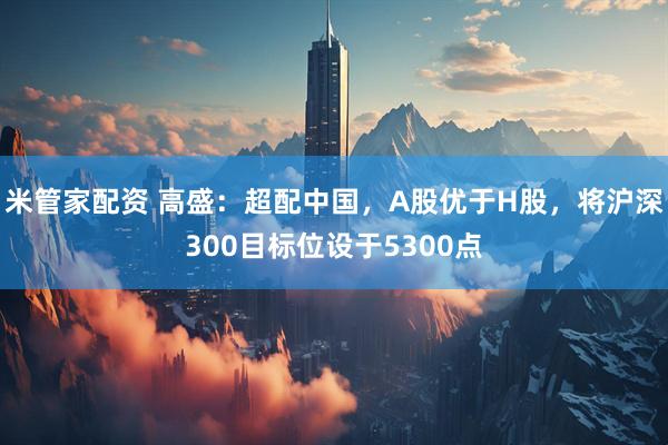 米管家配资 高盛：超配中国，A股优于H股，将沪深300目标位设于5300点