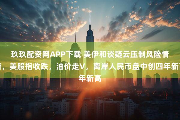 玖玖配资网APP下载 美伊和谈疑云压制风险情绪，美股指收跌，油价走V，离岸人民币盘中创四年新高