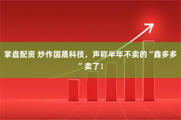 掌盘配资 炒作国晟科技，声称半年不卖的“鑫多多”卖了！