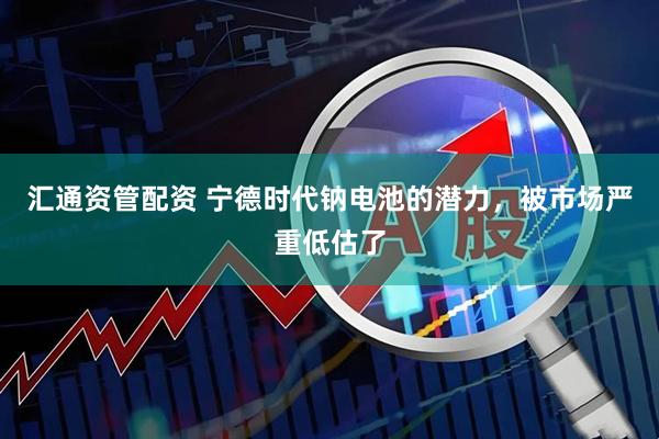 汇通资管配资 宁德时代钠电池的潜力，被市场严重低估了