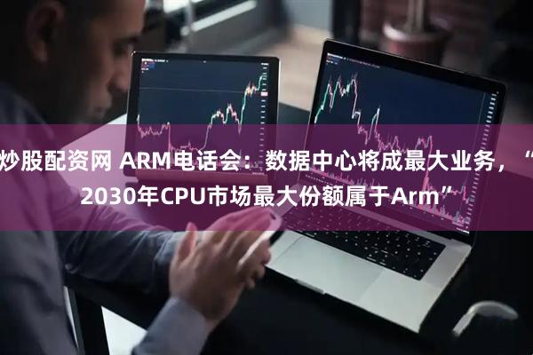 炒股配资网 ARM电话会：数据中心将成最大业务，“2030年CPU市场最大份额属于Arm”