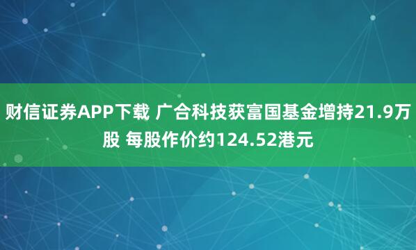 财信证券APP下载 广合科技获富国基金增持21.9万股 每股作价约124.52港元