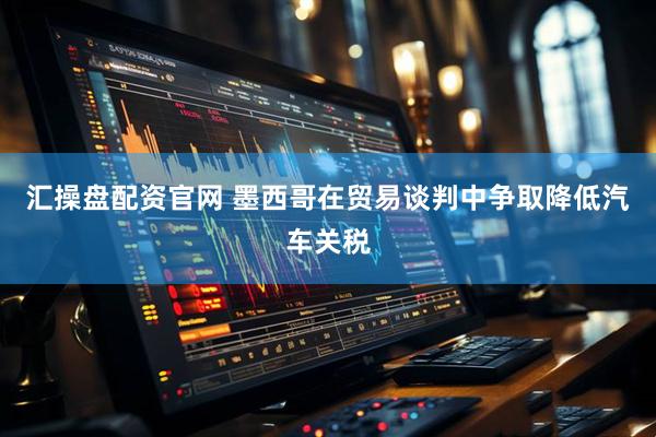 汇操盘配资官网 墨西哥在贸易谈判中争取降低汽车关税