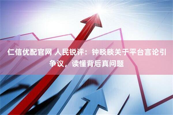 仁信优配官网 人民锐评：钟睒睒关于平台言论引争议，读懂背后真问题
