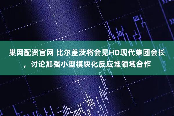 巢网配资官网 比尔盖茨将会见HD现代集团会长，讨论加强小型模块化反应堆领域合作