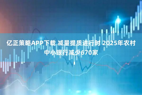 亿正策略APP下载 减量提质进行时 2025年农村中小银行减少670家