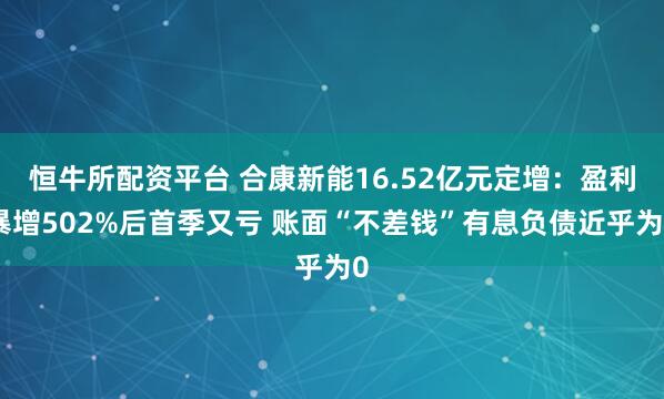恒牛所配资平台 合康新能16.52亿元定增：盈利暴增502%后首季又亏 账面“不差钱”有息负债近乎为0