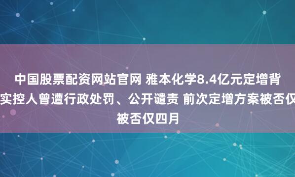 中国股票配资网站官网 雅本化学8.4亿元定增背后：实控人曾遭行政处罚、公开谴责 前次定增方案被否仅四月