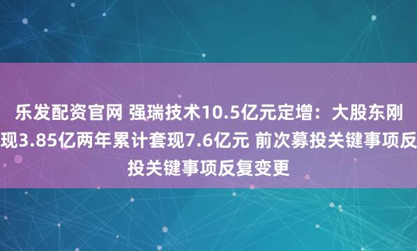 乐发配资官网 强瑞技术10.5亿元定增：大股东刚减持套现3.85亿两年累计套现7.6亿元 前次募投关键事项反复变更