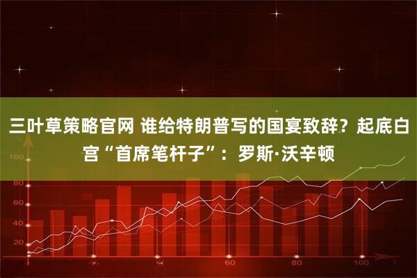 三叶草策略官网 谁给特朗普写的国宴致辞？起底白宫“首席笔杆子”：罗斯·沃辛顿