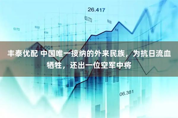丰泰优配 中国唯一接纳的外来民族，为抗日流血牺牲，还出一位空军中将