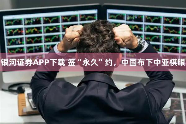 银河证券APP下载 签“永久”约，中国布下中亚棋眼