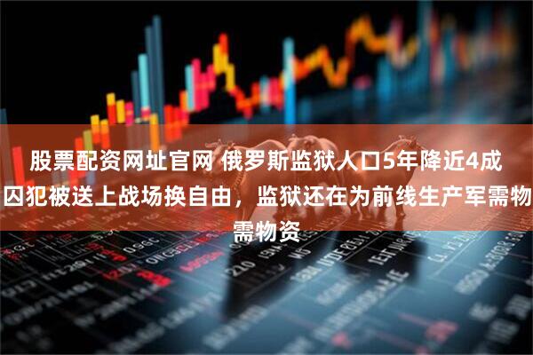股票配资网址官网 俄罗斯监狱人口5年降近4成，囚犯被送上战场换自由，监狱还在为前线生产军需物资