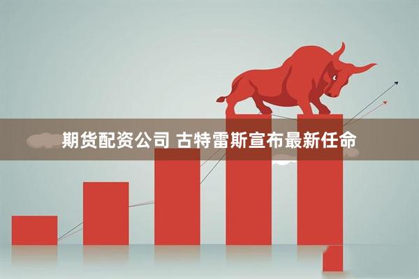 期货配资公司 古特雷斯宣布最新任命