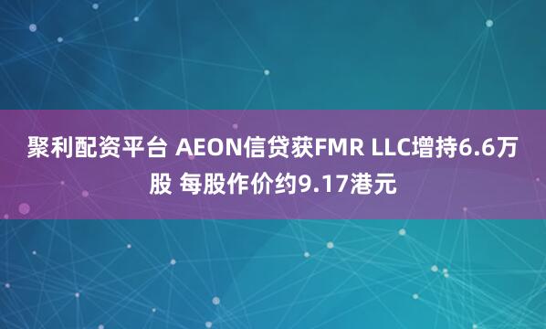 聚利配资平台 AEON信贷获FMR LLC增持6.6万股 每股作价约9.17港元